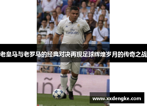 老皇马与老罗马的经典对决再现足球辉煌岁月的传奇之战