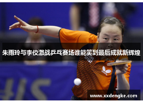朱雨玲与李佼激战乒乓赛场谁能笑到最后成就新辉煌
