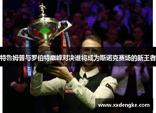 特鲁姆普与罗伯特巅峰对决谁将成为斯诺克赛场的新王者